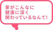 家がこんなに健康に深く関わっているなんて！
